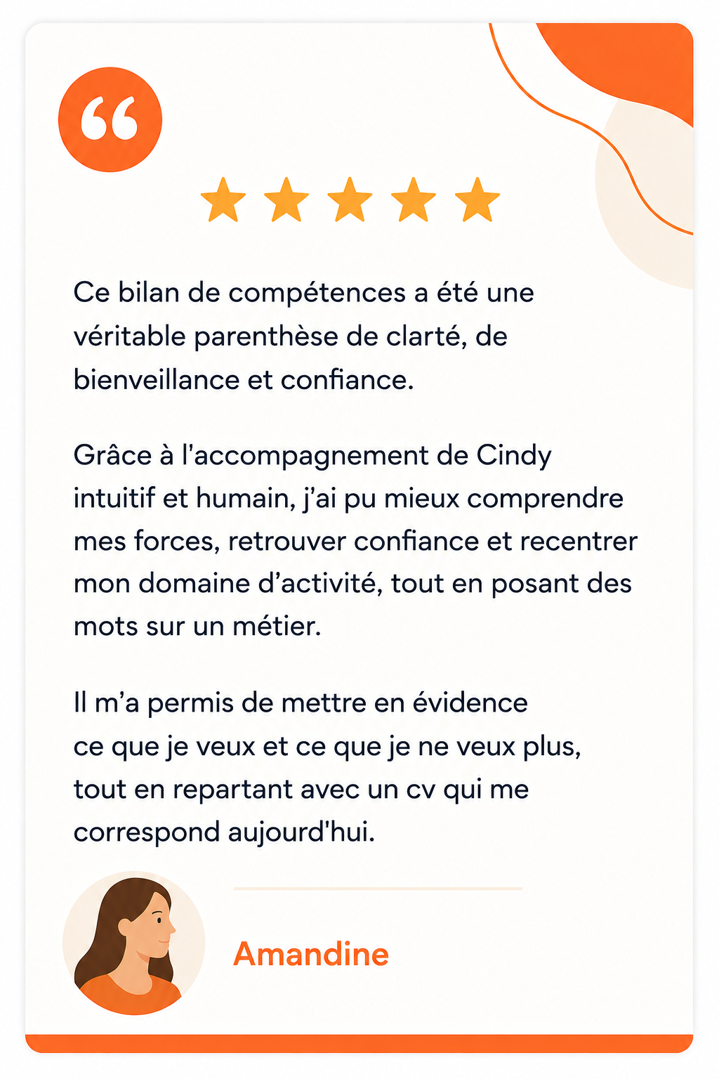 Avis de Amandine : Ce bilan de compétences a été une véritable parenthèse de clarté, de bienveillance et confiance. Grâce à l'accompagnement de Cindy intuitif et humain, j'ai pu mieux comprendre mes forces, retrouver confiance et recentrer mon domaine d'activité, tout en posant des mots sur un métier. Il m'a permis de mettre en évidence ce que je veux et ce que je ne veux plus, tout en repartant avec un cv qui me correspond aujourd'hui.