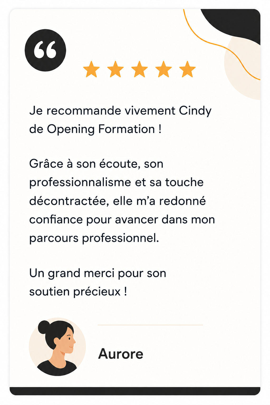 Avis de Audrey : Je recommande vivement Cindy de Opening Formation ! Grâce à son écoute, son professionnalisme et sa touche décontractée, elle m’a redonné confiance pour avancer dans mon parcours professionnel. Un grand merci pour son soutien précieux !