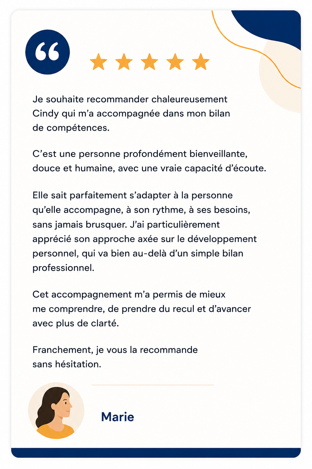 Avis de Marie : Je souhaite recommander chaleureusement Cindy qui m’a accompagnée dans mon bilan de compétences. C’est une personne profondément bienveillante, douce et humaine, avec une vraie capacité d’écoute. Elle sait parfaitement s’adapter à la personne qu’elle accompagne, à son rythme, à ses besoins, sans jamais brusquer. J’ai particulièrement apprécié son approche axée sur le développement personnel, qui va bien au-delà d’un simple bilan professionnel. Cet accompagnement m’a permis de mieux me comprendre, de prendre du recul et d’avancer avec plus de clarté. Franchement, je vous la recommande sans hésitation.